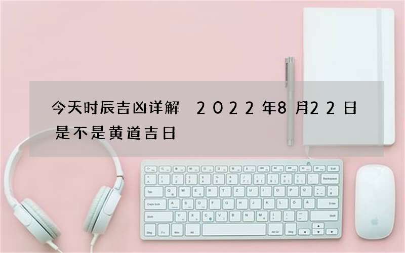 今天时辰吉凶详解 2022年8月22日是不是黄道吉日